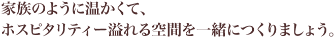 家族のように温かくて、 ホスピタリティー溢れる空間を一緒につくりましょう。